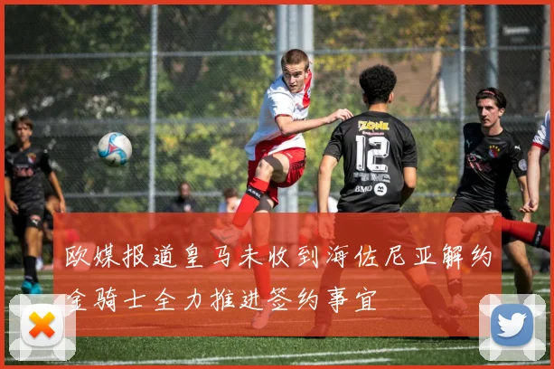 欧媒报道皇马未收到海佐尼亚解约金骑士全力推进签约事宜