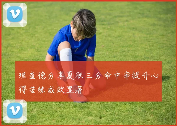 理查德分享夏联三分命中率提升心得苦练成效显著
